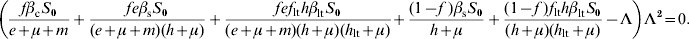 \eqalign{ \tab \left( {{{f\beta _{\rm c} S_{\setnum{0}} } \over {e \plus \mu \plus m}} \plus {{fe\beta _{\rm s} S_{\setnum{0}} } \over {\lpar e \plus \mu \plus m\rpar \lpar h \plus \mu \rpar }} \plus {{fef_{{\rm lt}} h\beta _{{\rm lt}} S_{\setnum{0}} } \over {\lpar e \plus \mu \plus m\rpar \lpar h \plus \mu \rpar \lpar h_{{\rm lt}} \plus \mu \rpar }}} \right. \left. { \plus {{\lpar 1 \minus f\;\rpar \beta _{\rm s} S_{\setnum{0}} } \over {h \plus \mu }} \plus {{\lpar 1 \minus f\;\rpar f_{{\rm lt}} h\beta _{{\rm lt}} S_{\setnum{0}} } \over {\lpar h \plus \mu \rpar \lpar h_{{\rm lt}} \plus \mu \rpar }} \minus \rmLambda } \right)\rmLambda ^{\setnum{2}} \equals 0. \cr}\hfill