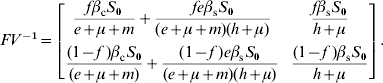 \openup4FV^{ \minus \setnum{1}} \equals \left[ {\matrix{\displaystyle {{{f\beta _{\rm c} S_{\setnum{0}} } \over {e \plus \mu \plus m}} \plus {{fe\beta _{\rm s} S_{\setnum{0}} } \over {\lpar e \plus \mu \plus m\rpar \lpar h \plus \mu \rpar }}} \tab\displaystyle {{{f\beta _{\rm s} S_{\setnum{0}} } \over {h \plus \mu }}} \cr {\displaystyle{{\lpar 1 \minus f\;\rpar \beta _{\rm c} S_{\setnum{0}} } \over {\lpar e \plus \mu \plus m\rpar }} \plus {{\lpar 1 \minus f\;\rpar e\beta _{\rm s} S_{\setnum{0}} } \over {\lpar e \plus \mu \plus m\rpar \lpar h \plus \mu \rpar }}} \tab \displaystyle{{{\lpar 1 \minus f\;\rpar \beta _{\rm s} S_{\setnum{0}} } \over {h \plus \mu }}} \cr} } \right].\hfill