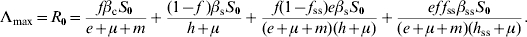 \eqalign{ \rmLambda _{\max } \equals R_{\setnum{0}} \equals \tab {{f\beta _{\rm c} S_{\setnum{0}} } \over {e \plus \mu \plus m}} \plus {{\lpar 1 \minus f\;\rpar \beta _{\mathop{\rm s}\nolimits} S_{\setnum{0}} } \over {h \plus \mu }} \plus {{f\lpar 1 \minus f_{{\rm ss}} \rpar e\beta _{\rm s} S_{\setnum{0}} } \over {\lpar e \plus \mu \plus m\rpar \lpar h \plus \mu \rpar }} \plus {{ef{\kern 1pt} f_{{\rm ss}} \beta _{{\rm ss}} S_{\setnum{0}} } \over {\lpar e \plus \mu \plus m\rpar \lpar h_{{\rm ss}} \plus \mu \rpar }}. \cr}