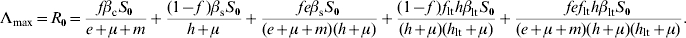 \eqalign{ \rmLambda _{\max } \equals R_{\setnum{0}} \equals \tab {{f\beta _{\rm c} S_{\setnum{0}} } \over {e \plus \mu \plus m}} \plus {{\lpar 1 \minus f\;\rpar \beta _{\rm s} S_{\setnum{0}} } \over {h \plus \mu }} \plus {{fe\beta _{\rm s} S_{\setnum{0}} } \over {\lpar e \plus \mu \plus m\rpar \lpar h \plus \mu \rpar }} \plus {{\lpar 1 \minus f\;\rpar f_{{\rm lt}} h\beta _{{\rm lt}} S_{\setnum{0}} } \over {\lpar h \plus \mu \rpar \lpar h_{{\rm lt}} \plus \mu \rpar }} \plus {{fef_{{\rm lt}} h\beta _{{\rm lt}} S_{\setnum{0}} } \over {\lpar e \plus \mu \plus m\rpar \lpar h \plus \mu \rpar \lpar h_{{\rm lt}} \plus \mu \rpar }}. \cr}