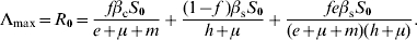 \rmLambda _{\max } \equals R_{\setnum{0}} \equals {{f\beta _{\rm c} S_{\setnum{0}} } \over {e \plus \mu \plus m}} \plus {{\lpar 1 \minus f\;\rpar \beta _{\rm s} S_{\setnum{0}} } \over {h \plus \mu }} \plus {{fe\beta _{\rm s} S_{\setnum{0}} } \over {\lpar e \plus \mu \plus m\rpar \lpar h \plus \mu \rpar }}.