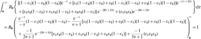 \eqalign{\tab \int_{\setnum{0}}^{\infty } {R_{\setnum{0}} \left\{ \eqalign{ \tab \lsqb \lpar 1 \minus \varepsilon _{\setnum{1}} \rpar \lpar 1 \minus \varepsilon _{\setnum{2}} \rpar \lpar 1 \minus \varepsilon _{\setnum{3}} \rpar \rsqb {\rm e}^{ \minus \tau } \plus \lsqb \varepsilon _{\setnum{1}} \lpar 1 \minus \varepsilon _{\setnum{2}} \rpar \lpar 1 \minus \varepsilon _{\setnum{3}} \rpar \plus \varepsilon _{\setnum{2}} \lpar 1 \minus \varepsilon _{\setnum{1}} \rpar \lpar 1 \minus \varepsilon _{\setnum{3}} \rpar \plus \varepsilon _{\setnum{3}} \lpar 1 \minus \varepsilon _{\setnum{1}} \rpar \lpar 1 \minus \varepsilon _{\setnum{2}} \rpar \rsqb {\rm e}^{ \minus \lpar \upsilon \plus \setnum{1}\rpar \tau } \cr \tab \plus \lsqb \varepsilon _{\setnum{1}} \varepsilon _{\setnum{2}} \lpar 1 \minus \varepsilon _{\setnum{3}} \rpar \plus \varepsilon _{\setnum{1}} \varepsilon _{\setnum{3}} \lpar 1 \minus \varepsilon _{\setnum{2}} \rpar \plus \varepsilon _{\setnum{2}} \varepsilon _{\setnum{3}} \lpar 1 \minus \varepsilon _{\setnum{1}} \rpar \rsqb\, {\rm e}^{ \minus \lpar \setnum{2}\nu \plus \setnum{1}\rpar \tau } \plus \lpar \varepsilon _{\setnum{1}} \varepsilon _{\setnum{2}} \varepsilon _{\setnum{3}} \rpar e^{ \minus \lpar \setnum{3}\nu \plus \setnum{1}\rpar \tau } \cr} \right\}} {\rm d}\tau \cr \tab \quad\equals R_{\setnum{0}} \left( \eqalign{ \tab {{{\rm e}^{ \minus \tau } } \over { \minus \tau }}\lpar 1 \minus \varepsilon _{\setnum{1}} \rpar \lpar 1 \minus \varepsilon _{\setnum{2}} \rpar \lpar 1 \minus \varepsilon _{\setnum{3}} \rpar \minus {{{\rm e}^{ \minus \tau } } \over {\nu \plus 1}}\lsqb \varepsilon _{\setnum{1}} \lpar 1 \minus \varepsilon _{\setnum{2}} \rpar \lpar 1 \minus \varepsilon _{\setnum{3}} \rpar \plus \varepsilon _{\setnum{2}} \lpar 1 \minus \varepsilon _{\setnum{1}} \rpar \lpar 1 \minus \varepsilon _{\setnum{3}} \rpar \plus \varepsilon _{\setnum{3}} \lpar 1 \minus \varepsilon _{\setnum{1}} \rpar \lpar 1 \minus \varepsilon _{\setnum{2}} \rpar \rsqb \cr \tab \plus {{ \minus 1} \over {2\nu \plus 1}}{\rm e}^{ \minus \lpar \setnum{2}\nu \plus \setnum{1}\rpar \tau } \lsqb \varepsilon _{\setnum{1}} \varepsilon _{\setnum{2}} \lpar 1 \minus \varepsilon _{\setnum{3}} \rpar \plus \varepsilon _{\setnum{1}} \varepsilon _{\setnum{3}} \lpar 1 \minus \varepsilon _{\setnum{2}} \rpar \plus \varepsilon _{\setnum{2}} \varepsilon _{\setnum{3}} \lpar 1 \minus \varepsilon _{\setnum{1}} \rpar \rsqb \plus {{ \minus 1} \over {3\nu \plus 1}}\lpar \varepsilon _{\setnum{1}} \varepsilon _{\setnum{2}} \varepsilon _{\setnum{3}} \rpar \cr} \right)_{\!\!\!\setnum{0}}^{\!\!\!\!\infty } \equals 1 \cr}